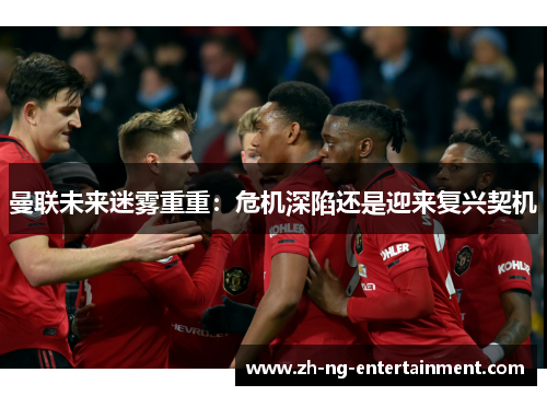 曼联未来迷雾重重:危机深陷还是迎来复兴契机 曼联未来迷雾重重:危机深陷还是迎来复兴契机